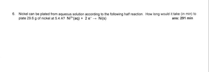 6. Nickel can be plated from aqueous solution according to the following half reaction. How long would it take (in min) to
plate 29.6 g of nickel at 5.4 A? Ni²+ (aq) + 2 e¯ → Ni(s)
ans: 291 min