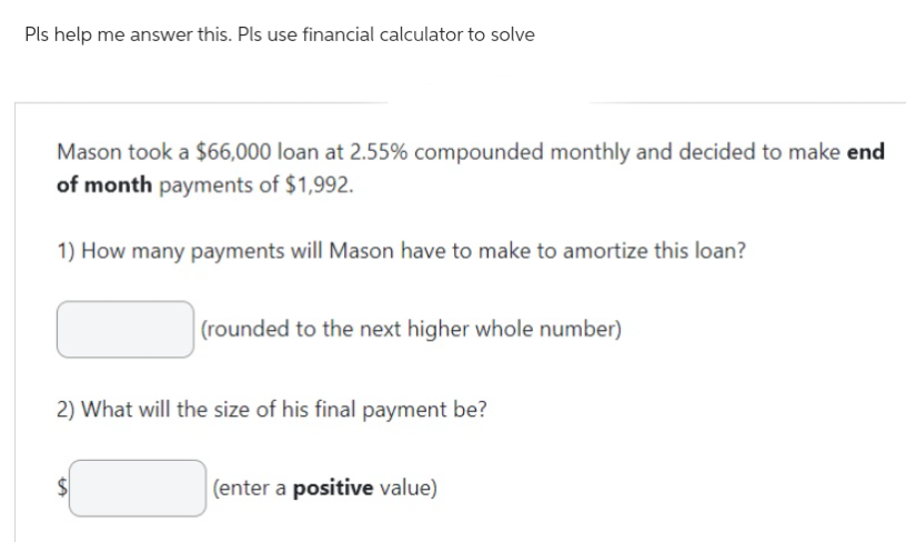 Pls help me answer this. Pls use financial calculator to solve
Mason took a $66,000 loan at 2.55% compounded monthly and decided to make end
of month payments of $1,992.
1) How many payments will Mason have to make to amortize this loan?
(rounded to the next higher whole number)
2) What will the size of his final payment be?
(enter a positive value)