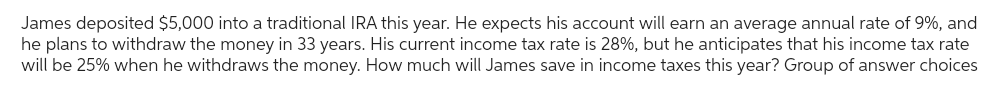 James deposited $5,000 into a traditional IRA this year. He expects his account will earn an average annual rate of 9%, and
he plans to withdraw the money in 33 years. His current income tax rate is 28%, but he anticipates that his income tax rate
will be 25% when he withdraws the money. How much will James save in income taxes this year? Group of answer choices