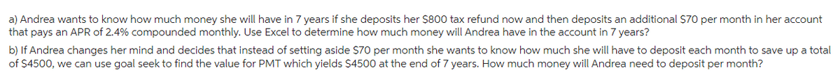 a) Andrea wants to know how much money she will have in 7 years if she deposits her $800 tax refund now and then deposits an additional $70 per month in her account
that pays an APR of 2.4% compounded monthly. Use Excel to determine how much money will Andrea have in the account in 7 years?
b) If Andrea changes her mind and decides that instead of setting aside $70 per month she wants to know how much she will have to deposit each month to save up a total
of $4500, we can use goal seek to find the value for PMT which yields $4500 at the end of 7 years. How much money will Andrea need to deposit per month?