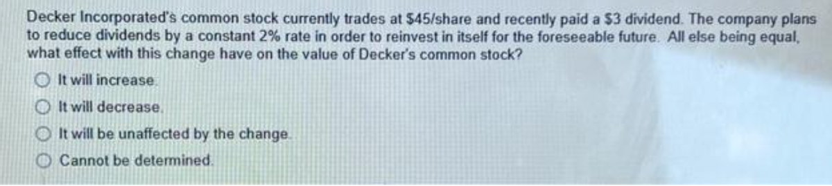 Decker Incorporated's common stock currently trades at $45/share and recently paid a $3 dividend. The company plans
to reduce dividends by a constant 2% rate in order to reinvest in itself for the foreseeable future. All else being equal,
what effect with this change have on the value of Decker's common stock?
It will increase.
It will decrease.
O It will be unaffected by the change.
O Cannot be determined.