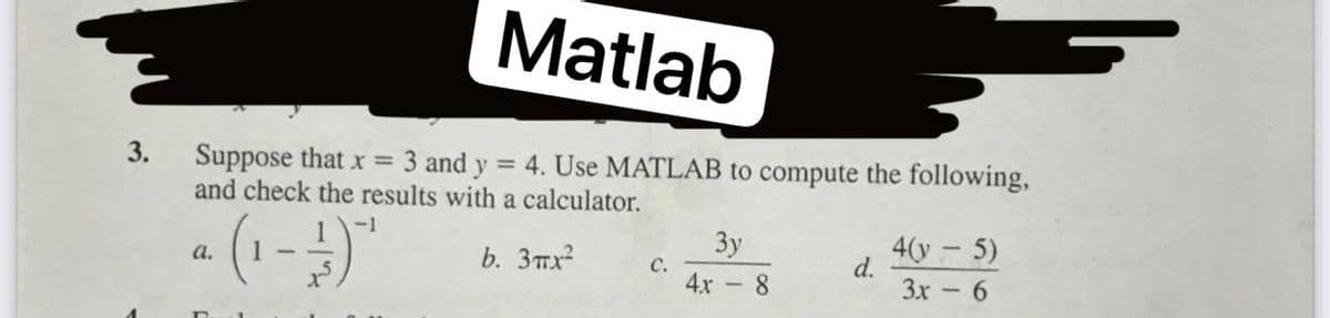Matlab
3.
Suppose that x = 3 and y = 4. Use MATLAB to compute the following,
and check the results with a calculator.
-1
Зу
b. 3mx
4(у - 5)
d.
3x
a.
C.
4x - 8
6.
