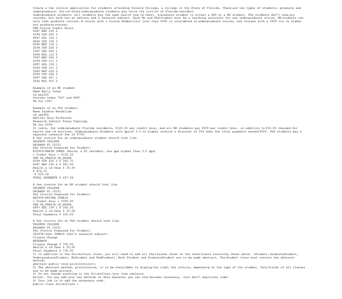 Create a fee invoice application for students attending Valence College, a college in the State of Florida. There are two types of students: graduate and
undergraduate. Out-of-state undergraduate students pay twice the tuition of Florida-resident
undergraduate students (all students pay the same health and id fees). A graduate student is either a PhD or a MS student. PhD students don't take any
courses, but each has an advisor and a research subject. Each Ms and Phd student must be a teaching assistant for one undergraduate course. MS students can
only take graduate courses. A course with a Course Number (crn) less than 5000 is considered an undergraduate course, and courses with a 5000 crn or higher
are graduate courses.
CRN Course Credit Hours.
4587 MAT 236 4
4599 COP 220 3
8997 GOL 124 1
9696 COP 100 3
4580 MAT 136 1
2599 COP 260 3
1997 CAP 424 1
5696 KOL 110 2
7587 MAT 936 5
2599 COP 111 3
6997 GOL 109 1
2696 COP 101 3
5580 MAT 636 2
2099 COP 268 3
4997 CAP 427 1
3696 KOL 910 2
Example of an MS student
Name Emily Jones
Id em1254
Courses taken 7587 and 8997
TA for 1997
Example of an PhD student:
Name Zaydoun BenSellam
Id zb5954
Advisor Gary Richarson
Research Subject Fuzzy Topology
TA for 2599
It costs, for undergraduate Florida residents, $120.25 per credit hour, and all MS students pay $300 per credit hour. in addition to $35.00 charged for
health and id services. Undergraduate Students with gpa of 3.5 or higher receive a discount of 258 when the total payments exceed $500. PhD students pay a
separate research fee of $700.
A fee invoice for an undergraduate student should look like
VALENCE COLLEGE
ORLANDO FL 10101
Fee Invoice Prepared for Student:
KJ2959-KARIM JONES (Karim, a FL resident, has gpa higher than 3.5 gpa).
1 Credit Hour = $120.25
CRN CR_PREFIX CR_HOURS
4599 COP 220 3 $ 360.75
4587 MAT 236 4 $ 481.00
$35.00
Health & id fees
$ 876.75
-$219.18
TOTAL PAYMENTS $ 657.56
A fee invoice for an MS student should look like.
VALENCE COLLEGE
ORLANDO FL 10101
Fee Invoice Prepared for Student:
KA2959-ERICKA JUNAID
1 Credit Hour = $300.00
CRN CR PREFIX CR HOURS
6997 GOL 109 1 $ 300.00
Health & id fees $35.00
tal Payments $335.00
A fee invoice for an PhD student should look like
VALENCE COLLEGE
ORLANDO FL 10101
Fee Invoice Prepared for Student:
J02978-John JUNAID John's research subject:
Climate Change
RESEARCH
Climate Change $ 700.00
Health & id fees $ 35.00
Total Payments $ 735.00
1) In addition to the DriverClass class, you will need to add all the classes shown on the inheritance hierarchy shown above. (Student, Graduate Student,
Undergraduate Student, Ms Student and PhdStudent). Both Student and Graduate Student are to be made abstract. The Student class must contain the abstract
method:
abstract public void printInvoice ();
2) The abstract method, printInvoice, is to be overridden to display the right fee invoice, depending on the type of the student. Data fields of all classes
are to be made private.
3) Do not change anything in the DriverClass.java (see skeleton
below). You may add your own methods or data whenever you see that becomes necessary. Just don't duplicate code!
4) Your job is to add the necessary code.
public class DriverClass {
