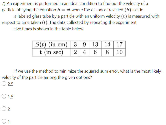 7) An experiment is performed in an ideal condition to find out the velocity of a
particle obeying the equation S = vt where the distance travelled (S) inside
a labeled glass tube by a particle with an uniform velocity (v) is measured with
respect to time taken (t). The data collected by repeating the experiment
five times is shown in the table below
S(t) (in cm) | 3
t (in sec)
9 13 14 17
2 4
6
8 10
If we use the method to minimize the squared sum error, what is the most likely
velocity of the particle among the given options?
O 2.5
O 1.5
O 2
O1
