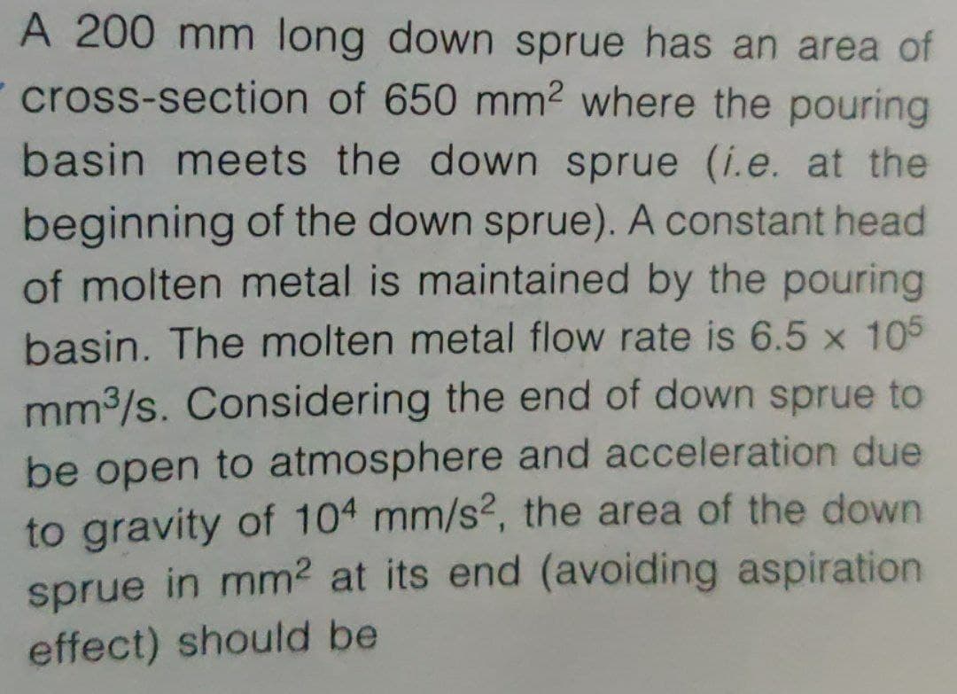 A 200 mm long down sprue has an area of
cross-section of 650 mm² where the pouring
basin meets the down sprue (i.e. at the
beginning of the down sprue). A constant head
of molten metal is maintained by the pouring
basin. The molten metal flow rate is 6.5 x 105
mm3/s. Considering the end of down sprue to
be open to atmosphere and acceleration due
to gravity of 104 mm/s?, the area of the down
sprue in mm² at its end (avoiding
aspiration
effect) should be
