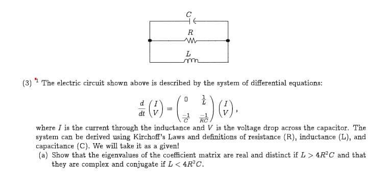 R
L
(3)1 The electric circuit shown above is described by the system of differential equations:
0
d
dt V
RC
where I is the current through the inductance and V is the voltage drop across the capacitor. The
system can be derived using Kirchoff's Laws and definitions of resistance (R), inductance (L), and
capacitance (C). We will take it as a given!
(a) Show that the eigenvalues of the coefficient matrix are real and distinct if L> 4R2C and that
they are complex and conjugate if L< 4R2C.
