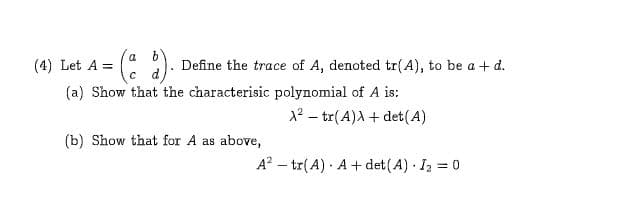 ( 2)
F
a
(4) Let A
Define the trace of A, denoted tr(A), to be ad.
C
(a) Show that the characterisic polynomial of A is:
2 tr(A)Adet(A)
(b) Show that for A as
above,
A2 tr(A) A det(A) I2 0
