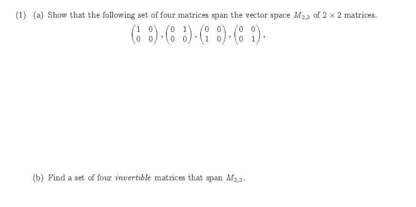 (1) (a
Show that the following set of four matrices span the vector space M22 of 2 x 2 matrices
0 0
1 0
0 1
0 0
0
1 0
0 1
(b) Find a set of four invertible matrices that span M2,2
