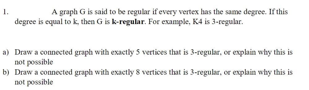 A graph G is said to be regular if every vertex has the same degree. If this
1
degree is equal to k, then G is k-regular. For example, K4 is 3-regular
a) Draw a connected graph with exactly 5 vertices that is 3-regular, or explain why this is
not possible
b) Draw a connected graph with exactly 8 vertices that is 3-regular, or explain why this is
not possible
