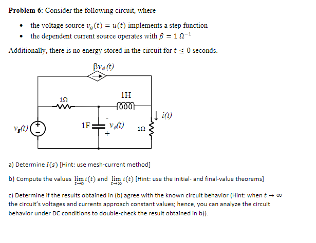 Problem 6: Consider the following circuit, where
• the voltage source v, (t) = u(t) implements a step function
• the dependent current source operates with B = 10-
Additionally, there is no energy stored in the circuit for t < 0 seconds.
Bvo (t)
1H
| i(t)
Ve(t)
1F
Vt)
a) Determine I(s) [Hint: use mesh-current method]
b) Compute the values lim i(t) and lim i(t) [Hint: use the initial- and final-value theorems]
c) Determine if the results obtained in (b) agree with the known circuit behavior (Hint: when t - co
the circuit's voltages and currents approach constant values; hence, you can analyze the circuit
behavior under DC conditions to double-check the result obtained in b)).
