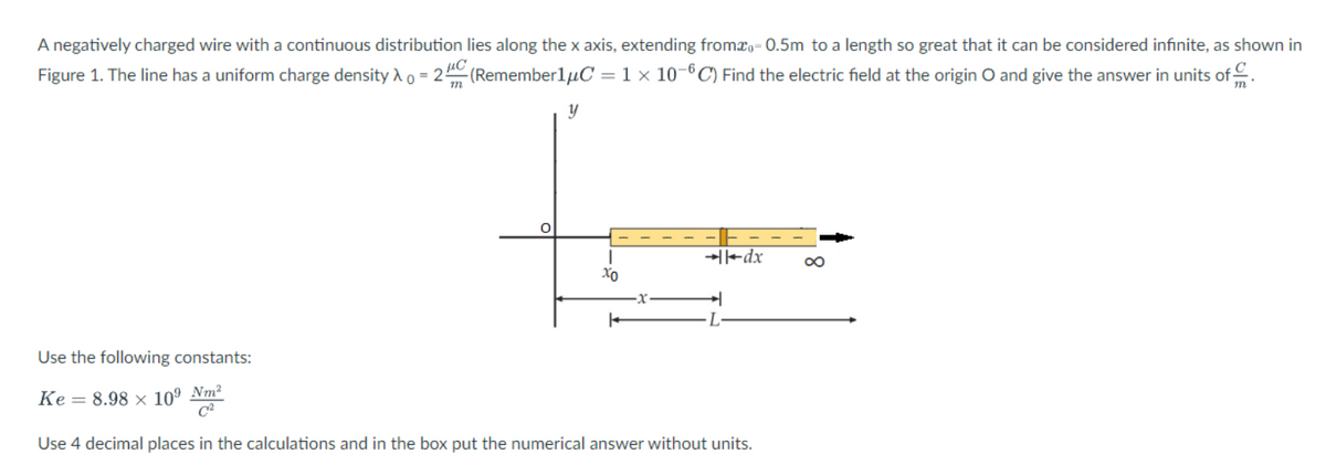 A negatively charged wire with a continuous distribution lies along the x axis, extending fromæ,-0.5m to a length so great that it can be considered infinite, as shown in
Figure 1. The line has a uniform charge density Xo = 2(Remember1μC = 1 x 10-6C) Find the electric field at the origin O and give the answer in units of
y
fr
xo
K
→dx
Use the following constants:
Ke 8.98 x 10⁹ Nm²
Use 4 decimal places in the calculations and in the box put the numerical answer without units.