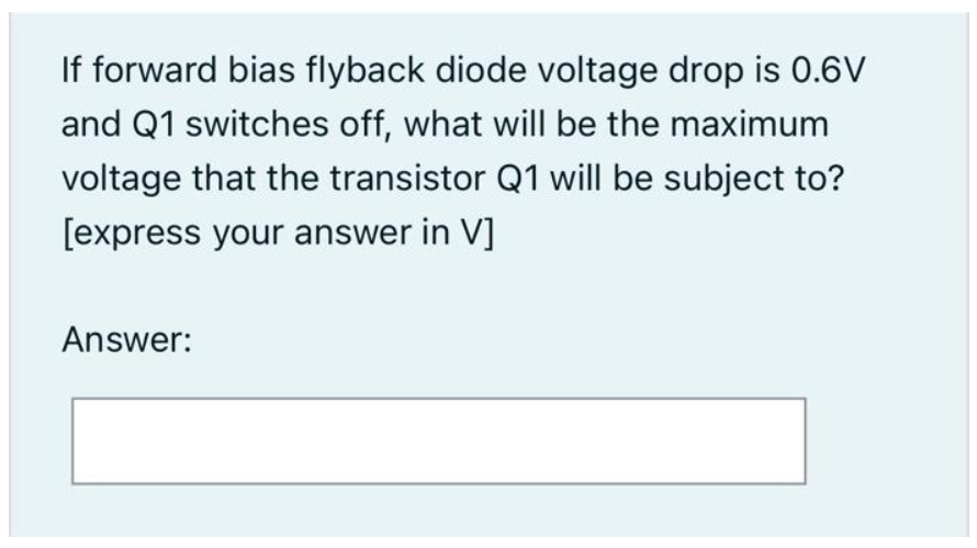 If forward bias flyback diode voltage drop is 0.6V
and Q1 switches off, what will be the maximum
voltage that the transistor Q1 will be subject to?
[express your answer in V]
Answer: