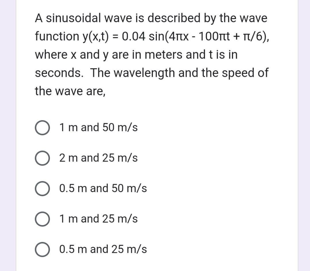 A sinusoidal wave is described by the wave
function y(x,t) = 0.04 sin(4x - 100t + /6),
where x and y are in meters and t is in
seconds. The wavelength and the speed of
the wave are,
O 1 m and 50 m/s
O2 m and 25 m/s
0.5 m and 50 m/s
O 1 m and 25 m/s
O 0.5 m and 25 m/s