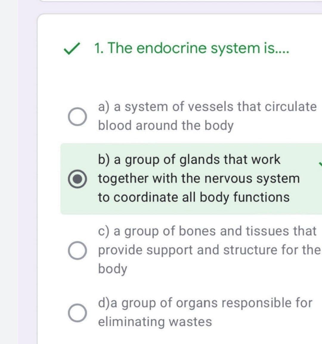 ✓ 1. The endocrine system is....
O
a) a system of vessels that circulate
blood around the body
b) a group of glands that work
together with the nervous system
to coordinate all body functions
c) a group of bones and tissues that
provide support and structure for the
body
d)a group of organs responsible for
eliminating wastes