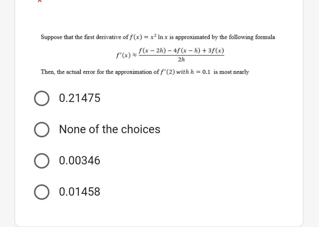 Suppose that the first derivative of f(x) = x² In x is approximated by the following formula
f'(x) =
f(x-2h) - 4f(x - h) + 3f(x)
2h
Then, the actual error for the approximation of f'(2) with h = 0.1 is most nearly
0.21475
O None of the choices
0.00346
O 0.01458