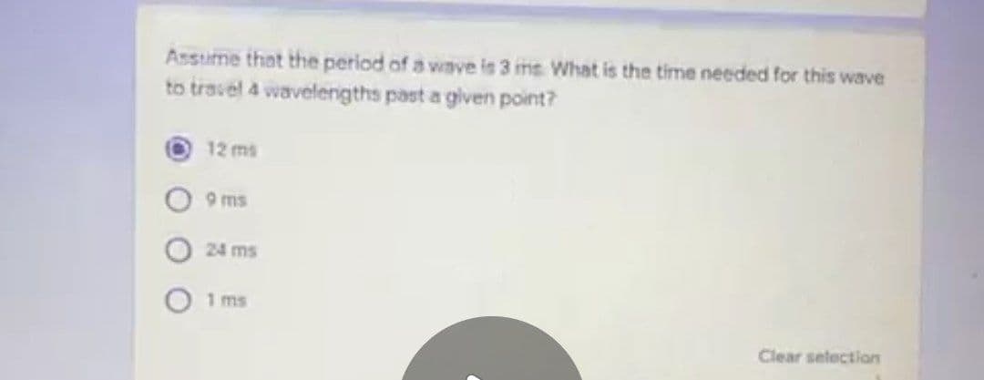 Assume that the period of a wave is 3 ins What is the time needed for this wave
to travel 4 wavelengths past a given point?
12 ms
9 ms
24 ms
1 ms
Clear selection