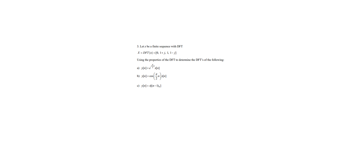 3. Let x be a finite sequence with DFT
X = DFT{x} = [0, 1+j, 1, 1-j]
Using the properties of the DFT to determine the DFT's of the following:
a) y[n]=e¹2 x[n]
b) y[n]cos nx[n]
$(5″″]
c) y[n]=x[(n-1)4]