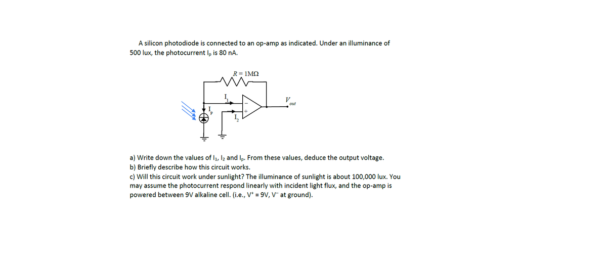 A silicon photodiode is connected to an op-amp as indicated. Under an illuminance of
500 lux, the photocurrent Ip is 80 nA.
R = 1ΜΩ
V
out
a) Write down the values of I₁, I2 and lp. From these values, deduce the output voltage.
b) Briefly describe how this circuit works.
c) Will this circuit work under sunlight? The illuminance of sunlight is about 100,000 lux. You
may assume the photocurrent respond linearly with incident light flux, and the op-amp is
powered between 9V alkaline cell. (i.e., V* = 9V, V¯ at ground).