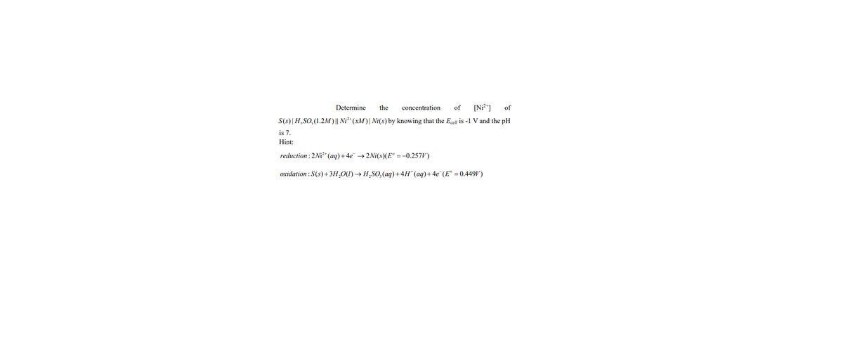 Determine the concentration of [Ni²+] of
S(s)| H,SO₂(1.2M) || Ni²+ (xM) | Ni(s) by knowing that the Ecell is -1 V and the pH
is 7.
Hint:
reduction : 2 Ni²+ (aq) + 4e¯ → 2Ni(s)(E° = -0.257V)
oxidation: S(s) + 3H₂O(1)→ H₂SO₂(aq) + 4H* (aq) + 4e¯(E° = 0.449V)