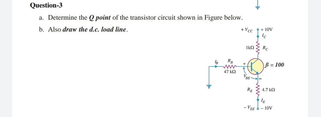 Question-3
a. Determine the Q point of the transistor circuit shown in Figure below.
b. Also draw the d.c. load line.
+ Vcc
Ic
+ 10V
1k2
RB
B = 100
47 k2
VBE
RE
4.7 k2
- VEE 6- 10V
