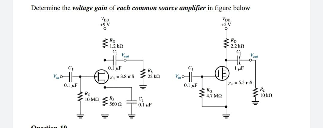 Determine the voltage gain of each common source amplifier in figure below
VDD
+9 V
VDD
+5 V
Rp
1.2 kN
Rp
2.2 kN
C3
Vout
C2
Vout
0.1 µF
I µF
Vin'
RL
22 kn
8m = 3.8 ms
0.1 µF
0.1 µF
&m = 5.5 ms
RG
10 MN Rs
RG
4.7 M2
RL.
10 k2
C2
0.1 uF
560 N
Ouogtion 10
