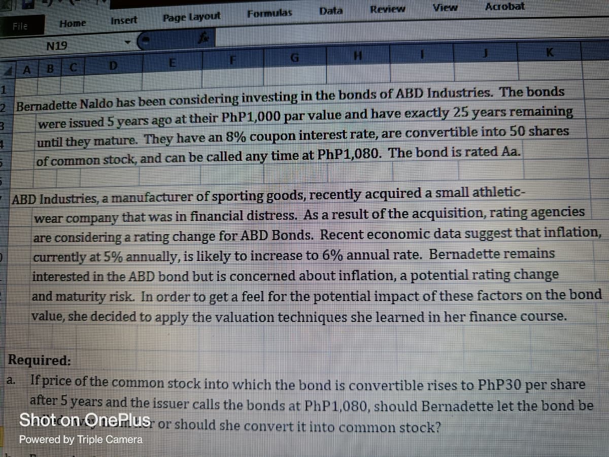 Review
View
Acrobat
Insert Page Layout
N19
G
K
H
F
D
A
1
3
2 Bernadette Naldo has been considering investing in the bonds of ABD Industries. The bonds
were issued 5 years ago at their PhP1,000 par value and have exactly 25 years remaining
until they mature. They have an 8% coupon interest rate, are convertible into 50 shares
of common stock, and can be called any time at PhP1,080. The bond is rated Aa.
4
1
ABD Industries, a manufacturer of sporting goods, recently acquired a small athletic-
wear company that was in financial distress. As a result of the acquisition, rating agencies
that inflation,
are considering a rating change for ABD Bonds. Recent economic data sugge
currently at 5% annually, is likely to increase to 6% annual rate. Bernadette remains
interested in the ABD bond but is concerned about inflation, a potential rating change
and maturity risk. In order to get a feel for the potential impact of these factors on the bond
value, she decided to apply the valuation techniques she learned in her finance course.
Required:
a. If price of the common stock into which the bond is convertible rises to PhP30 per share
after 5 years and the issuer calls the bonds at PhP1,080, should Bernadette let the bond be
Shot on OnePlus or should she convert it into common stock?
Powered by Triple Camera
File
Home
Formulas
Data