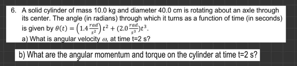 6. A solid cylinder of mass 10.0 kg and diameter 40.0 cm is rotating about an axle through
its center. The angle (in radians) through which it turns as a function of time (in seconds)
is given by 0(t) = (1.4) t2 + (2.0e³.
a) What is angular velocity @, at time t=2 s?
rad
rad
b) What are the angular momentum and torque on the cylinder at time t=2 s?
