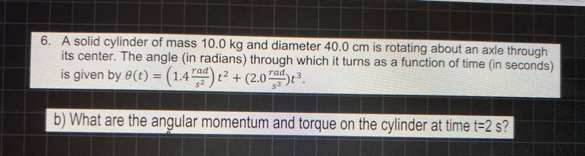 6. A solid cylinder of mass 10.0 kg and diameter 40.0 cm is rotating about an axle through
its center. The angle (in radians) through which it turns as a function of time (in seconds)
is given by 8(t) = (1.4) t² + (2.07ts.
rad
rad.
b) What are the angular momentum and torque on the cylinder at time t=2 s?
