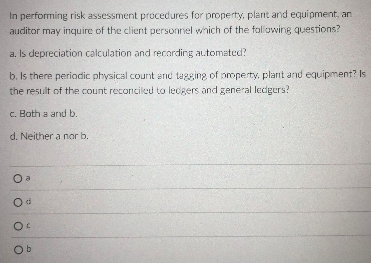 In performing risk assessment procedures for property, plant and equipment, an
auditor may inquire of the client personnel which of the following questions?
a. Is depreciation calculation and recording automated?
b. Is there periodic physical count and tagging of property, plant and equipment? Is
the result of the count reconciled to ledgers and general ledgers?
C. Both a and b.
d. Neither a nor b.
O a
Od
Oc
Ob
