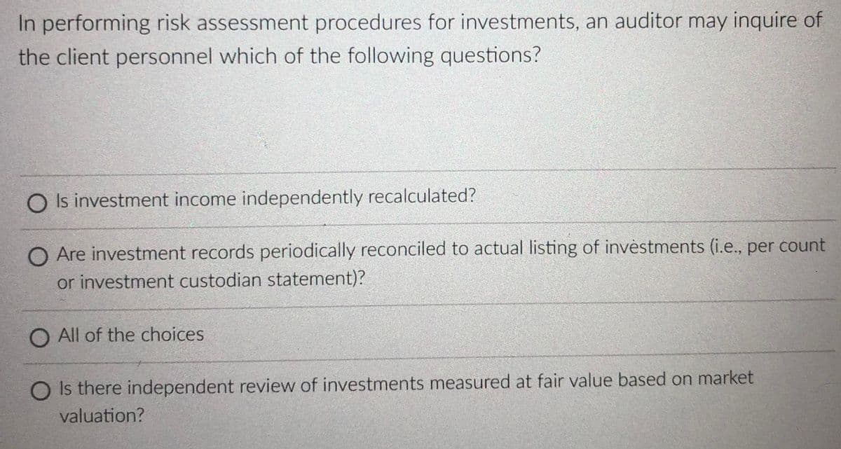 In performing risk assessment procedures for investments, an auditor may inquire of
the client personnel which of the following questions?
O Is investment income independently recalculated?
O Are investment records periodically reconciled to actual listing of invèstments (i.e., per count
or investment custodian statement)?
O All of the choices
O Is there independent review of investments measured at fair value based on market
valuation?
