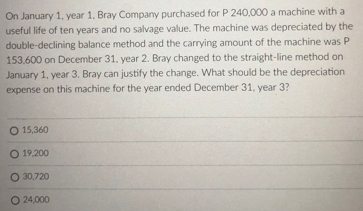 On January 1, year 1, Bray Company purchased for P 240,000 a machine with a
useful life of ten years and no salvage value. The machine was depreciated by the
double-declining balance method and the carrying amount of the machine was P
153,600 on December 31, year 2. Bray changed to the straight-line method on
January 1, year 3. Bray can justify the change. What should be the depreciation
expense on this machine for the year ended December 31, year 3?
O 15,360
O 19,200
O 30,720
O 24,000
