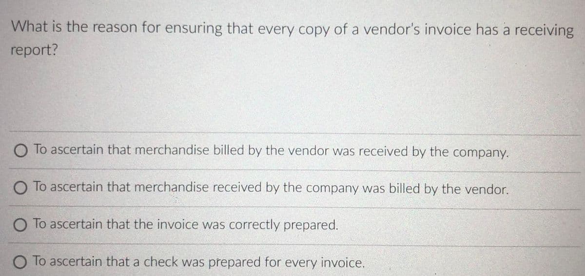 What is the reason for ensuring that every copy of a vendor's invoice has a receiving
report?
O To ascertain that merchandise billed by the vendor was received by the company.
O To ascertain that merchandise received by the company was billed by the vendor.
O To ascertain that the invoice was correctly prepared.
O To ascertain that a check was prepared for every invoice.
