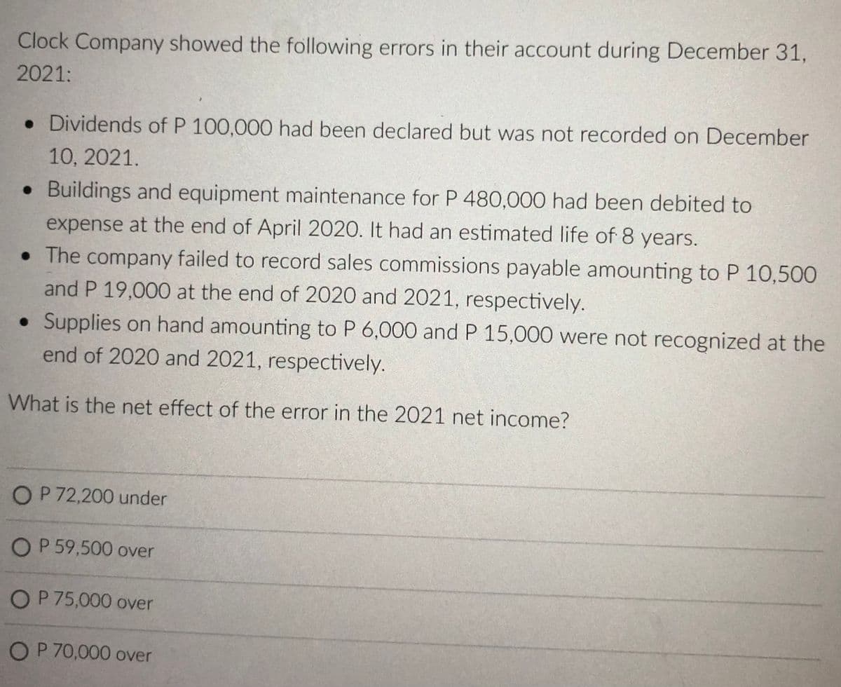 Clock Company showed the following errors in their account during December 31,
2021:
• Dividends of P 100,000 had been declared but was not recorded on December
10, 2021.
• Buildings and equipment maintenance for P 480,000 had been debited to
expense at the end of April 2020. It had an estimated life of 8 years.
• The company failed to record sales commissions payable amounting to P 10,500
and P 19,000 at the end of 2020 and 2021, respectively.
• Supplies on hand amounting to P 6,000 and P 15,000 were not recognized at the
end of 2020 and 2021, respectively.
What is the net effect of the error in the 2021 net income?
OP 72,200 under
OP 59,500 over
OP 75,000 over
OP 70,000 over

