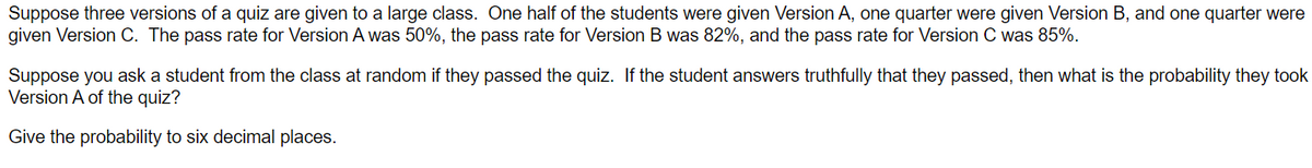 Suppose three versions of a quiz are given to a large class. One half of the students were given Version A, one quarter were given Version B, and one quarter were
given Version C. The pass rate for Version A was 50%, the pass rate for Version B was 82%, and the pass rate for Version C was 85%.
Suppose you ask a student from the class at random if they passed the quiz. If the student answers truthfully that they passed, then what is the probability they took
Version A of the quiz?
Give the probability to six decimal places.