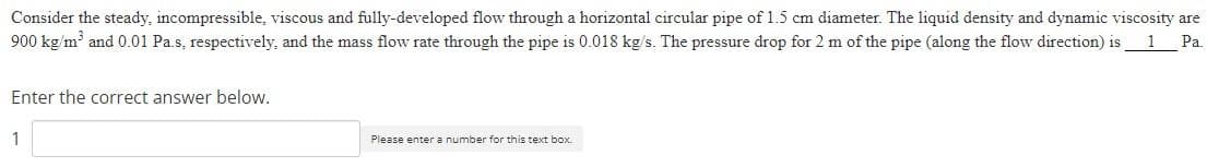 Consider the steady, incompressible, viscous and fully-developed flow through a horizontal circular pipe of 1.5 cm diameter. The liquid density and dynamic viscosity are
900 kg/m' and 0.01 Pa.s, respectively, and the mass flow rate through the pipe is 0.018 kg/s. The pressure drop for 2 m of the pipe (along the flow direction) is1_Pa.
Enter the correct answer below.
1
Please enter a number for this text box.
