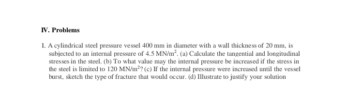 IV. Problems
1. A cylindrical steel pressure vessel 400 mm in diameter with a wall thickness of 20 mm, is
subjected to an internal pressure of 4.5 MN/m². (a) Calculate the tangential and longitudinal
stresses in the steel. (b) To what value may the internal pressure be increased if the stress in
the steel is limited to 120 MN/m?? (c) If the internal pressure were increased until the vessel
burst, sketch the type of fracture that would occur. (d) Illustrate to justify your solution
