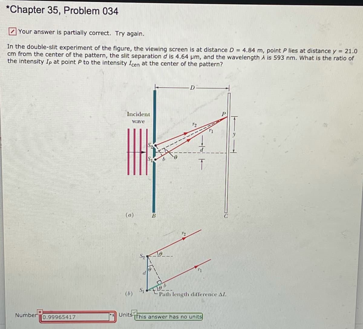 *Chapter 35, Problem 034
Your answer is partially correct. Try again.
In the double-slit experiment of the figure, the viewing screen is at distance D = 4.84 m, point P lies at distance y = 21.0
cm from the center of the pattern, the slit separation d is 4.64 pm, and the wavelength A is 593 nm. What is the ratio of
the intensity Ip at point P to the intensity Icen at the center of the pattern?
Incident
wave
(a)
10
(b)
Path length difference AL
Number To.99965417
Units This answer has no units
