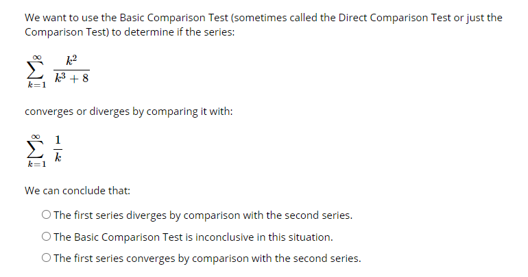 We want to use the Basic Comparison Test (sometimes called the Direct Comparison Test or just the
Comparison Test) to determine if the series:
k?
3 + 8
k=1
converges or diverges by comparing it with:
k
k=1
We can conclude that:
O The first series diverges by comparison with the second series.
O The Basic Comparison Test is inconclusive in this situation.
O The first series converges by comparison with the second series.
