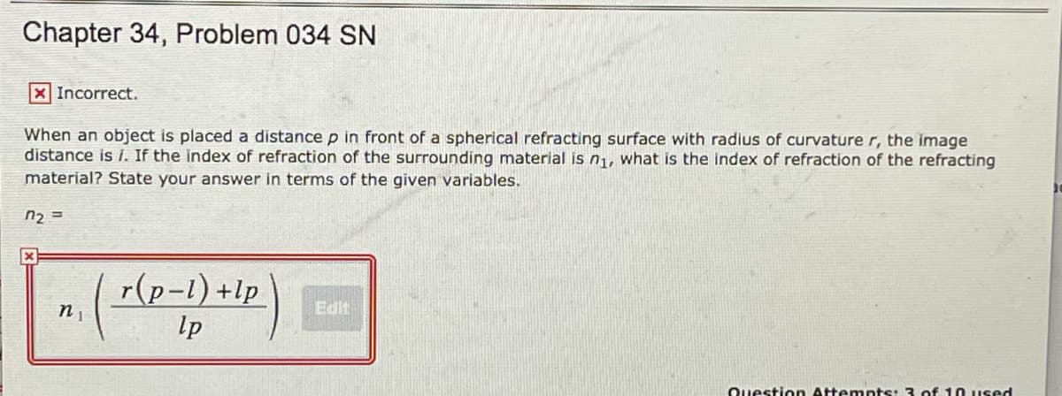 Chapter 34, Problem 034 SN
X Incorrect.
When an object is placed a distance p in front of a spherical refracting surface with radius of curvature r, the image
distance is i. If the index of refraction of the surrounding material is n1, what is the Index of refraction of the refracting
material? State your answer in terms of the given variables.
n2 =
r(p-1)+lp
lp
Edit
Question Attempts: 3 of 10 used
