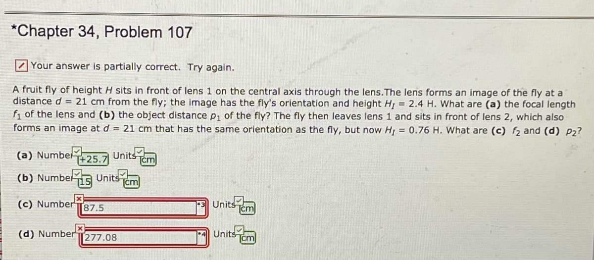 *Chapter 34, Problem 107
ZYour answer is partially correct. Try again.
A fruit fly of height H sits in front of lens 1 on the central axis through the lens.The lens forms an image of the fly at a
distance d = 21 cm from the fly; the image has the fly's orientation and height H, = 2.4 H. What are (a) the focal length
f, of the lens and (b) the object distance p, of the fly? The fly then leaves lens 1 and sits in front of lens 2, which also
forms an image at d = 21 cm that has the same orientation as the fly, but now H = 0.76 H. What are (c) f, and (d) P2?
(a) Numbel
T+25.7
Units
cm
(b) Number
T15
Units
cm
(c) NumberT87.5
3 Units
cm
(d) Number
277.08
Units
cm
