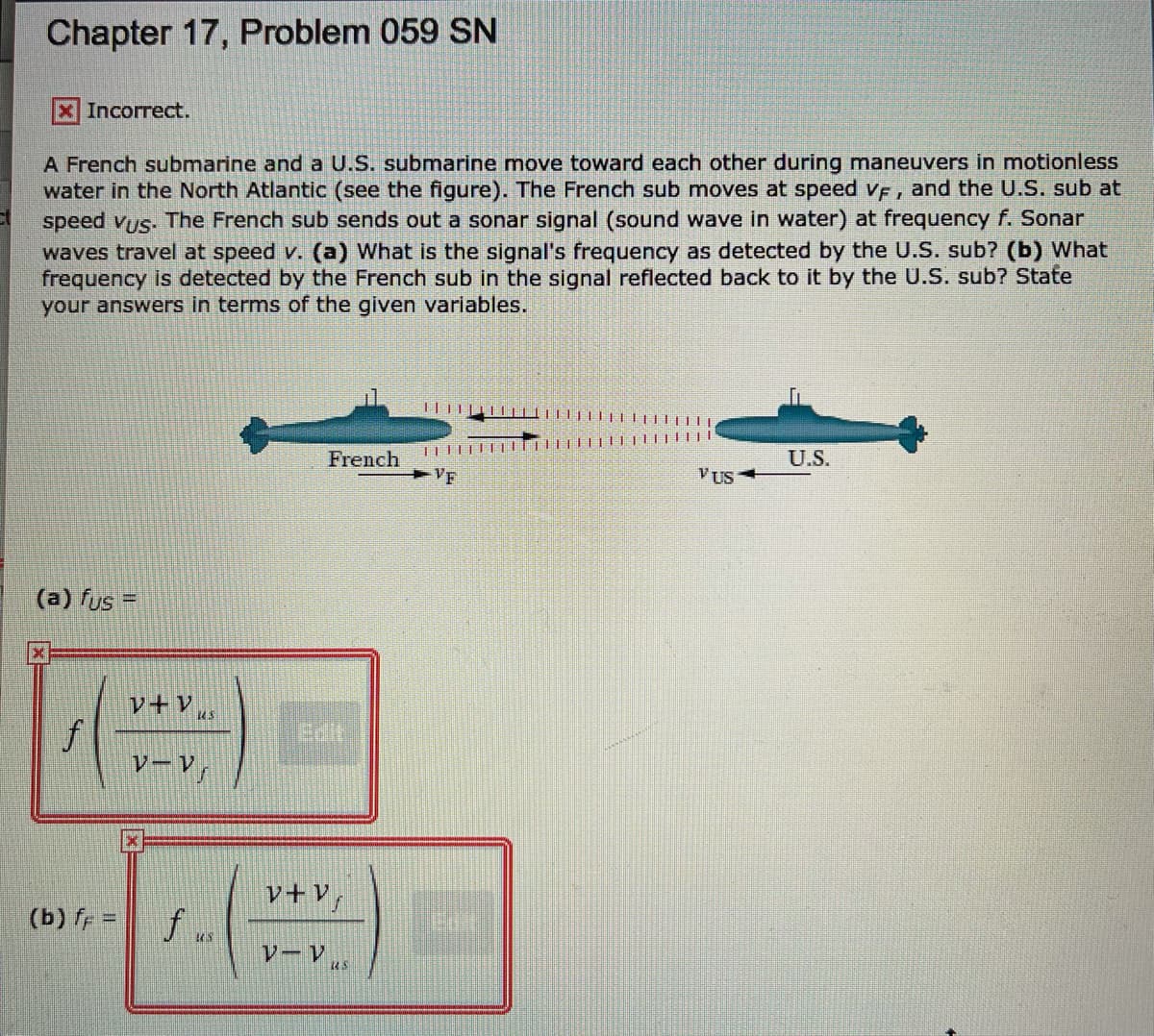 Chapter 17, Problem 059 SN
x Incorrect.
A French submarine and a U.S. submarine move toward each other during maneuvers in motionless
water in the North Atlantic (see the figure). The French sub moves at speed vF, and the U.S. sub at
speed vus. The French sub sends out a sonar signal (sound wave in water) at frequency f. Sonar
waves travel at speed v. (a) What is the signal's frequency as detected by the U.S. sub? (b) What
frequency is detected by the French sub in the signal reflected back to it by the U.S. sub? State
your answers in terms of the given variables.
French
U.S.
VF
VUS
(a) fus =
レーV」
v+Vf
(b) fr =
f ..
