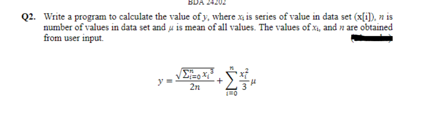 BDA 2420
Q2. Write a program to calculate the value of y, where x is series of value in data set (x[i]), n is
number of values in data set and u is mean of all values. The values of xi, and n are obtained
from user input.
y =
2n
i=0
