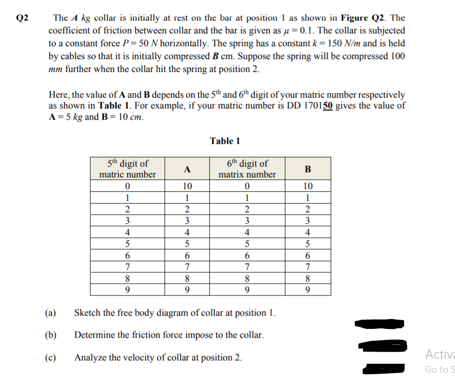 The A kg collar is initially at rest on the bar at position 1 as shown in Figure Q2. The
coefficient of friction between collar and the bar is given as µ = 0.1. The collar is subjected
to a constant force P = 50 N horizontally. The spring has a constant k = 150 N/m and is held
by cables so that it is initially compressed B cm. Suppose the spring will be compressed 100
mm further when the collar hit the spring at position 2.
Q2
Here, the value of A and B depends on the 5th and 6th digit of your matric number respectively
as shown in Table 1. For example, if your matric number is DD 170150 gives the value of
A = 5 kg and B = 10 cm.
Table 1
5th digit of
6th digit of
A
B
matric number
matrix number
10
10
1
1
1
1
2
2
2
3
3
3
3
4
4
4
4
5
5
5
7
7
7
7
8.
8
9.
9
(a)
Sketch the free body diagram of collar at position 1.
(b)
Determine the friction force impose to the collar.
(c)
Analyze the velocity of collar at position 2.
Activa
Go to S
