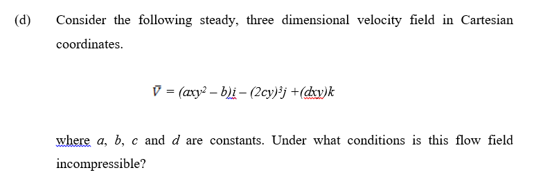 (d)
Consider the following steady, three dimensional velocity field in Cartesian
coordinates.
= (axy? – b)i – (2cy)*j +(dxv)k
where a, b, c and d are constants. Under what conditions is this flow field
incompressible?
