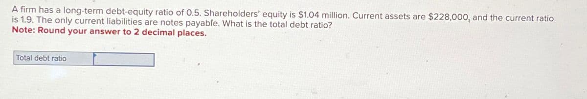 A firm has a long-term debt-equity ratio of 0.5. Shareholders' equity is $1.04 million. Current assets are $228,000, and the current ratio
is 1.9. The only current liabilities are notes payable. What is the total debt ratio?
Note: Round your answer to 2 decimal places.
Total debt ratio
