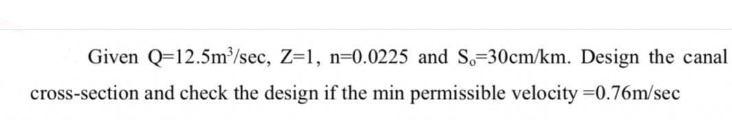 Given Q=12.5m³/sec, Z=1, n=0.0225 and S.-30cm/km. Design the canal
cross-section and check the design if the min permissible velocity = 0.76m/sec