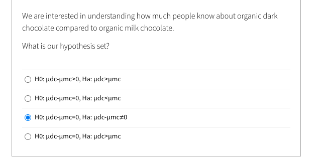 We are interested in understanding how much people know about organic dark
chocolate compared to organic milk chocolate.
What is our hypothesis set?
H0: μdc-μm>0, Ha: μdeμmc
H0: μdc-μmc=0, Ha: μdc<μmc
H0: μdc-μmc=0, Ha: μdc-μmc+0
Ο H0: μdc-μmc=0, Ha: μdφ μmc
