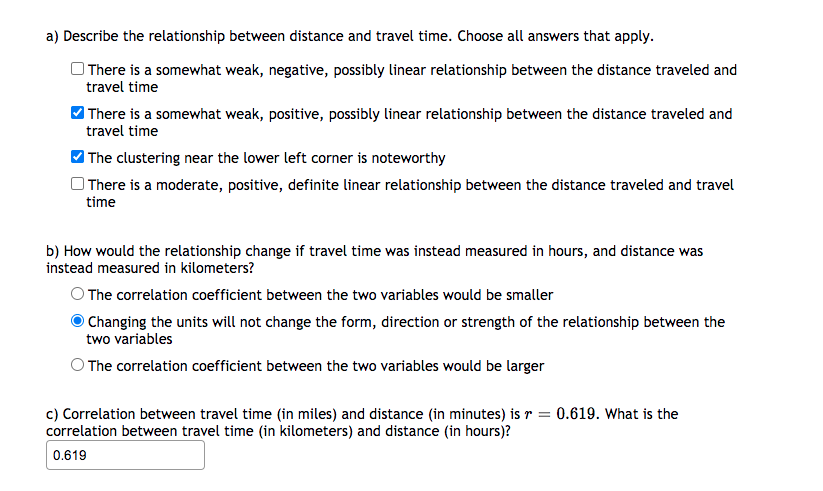 a) Describe the relationship between distance and travel time. Choose all answers that apply.
There is a somewhat weak, negative, possibly linear relationship between the distance traveled and
travel time
There is a somewhat weak, positive, possibly linear relationship between the distance traveled and
travel time
The clustering near the lower left corner is noteworthy
O There is a moderate, positive, definite linear relationship between the distance traveled and travel
time
b) How would the relationship change if travel time was instead measured in hours, and distance was
instead measured in kilometers?
O The correlation coefficient between the two variables would be smaller
Changing the units will not change the form, direction or strength of the relationship between the
two variables
O The correlation coefficient between the two variables would be larger
c) Correlation between travel time (in miles) and distance (in minutes) is r = 0.619. What is the
correlation between travel time (in kilometers) and distance (in hours)?
0.619
