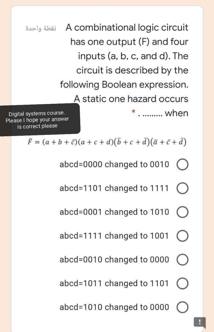 šalg äbäi A combinational logic circuit
has one output (F) and four
inputs (a, b, c, and d). The
circuit is described by the
following Boolean expression.
A static one hazard occurs
when
Digital systems course.
Please I hope your answer
is correct please
F = (a + b + t)(a + c + d)(5+c +d)(ā +ē + d)
abcd%=0000 changed to 0010 O
abcd=1101 changed to 1111
abcd=0001 changed to 1010 O
abcd=1111 changed to 1001 O
abcd=0010 changed to 0000
abcd=1011 changed to 1101
abcd=1010 changed to 0000 O

