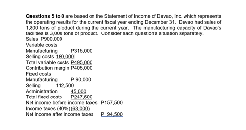 Questions 5 to 8 are based on the Statement of Income of Davao, Inc. which represents
the operating results for the current fiscal year ending December 31. Davao had sales of
1,800 tons of product during the current year. The manufacturing capacity of Davao's
facilities is 3,000 tons of product. Consider each question's situation separately.
Sales P900,000
Variable costs
P315,000
Manufacturing
Selling costs 180.000
Total variable costs P495.000
Contribution margin P405,000
Fixed costs
Manufacturing
Selling
Administration
Total fixed costs
Net income before income taxes P157,500
Income taxes (40%)(63,000)
Net income after income taxes
P 90,000
112,500
45.000
P247,500
P 94,500
